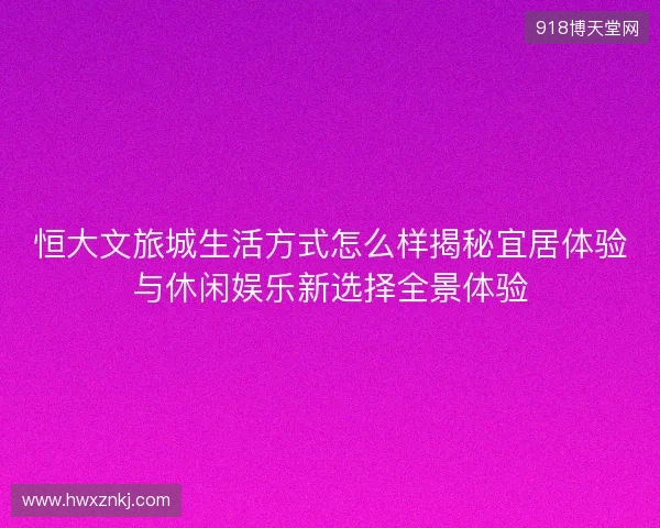 恒大文旅城生活方式怎么样揭秘宜居体验与休闲娱乐新选择全景体验