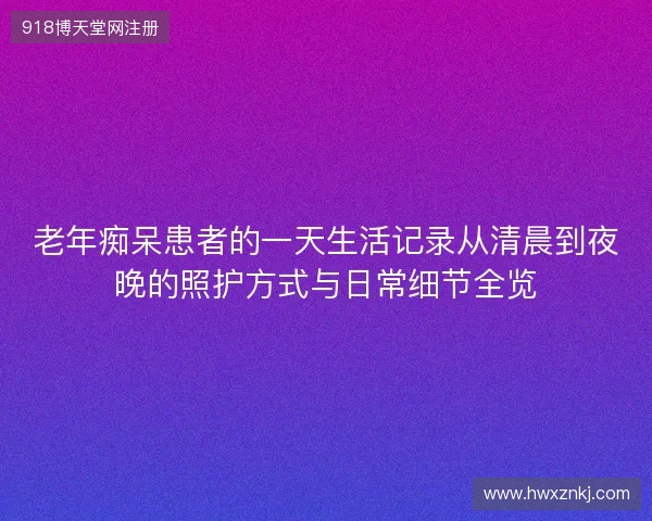 老年痴呆患者的一天生活记录从清晨到夜晚的照护方式与日常细节全览